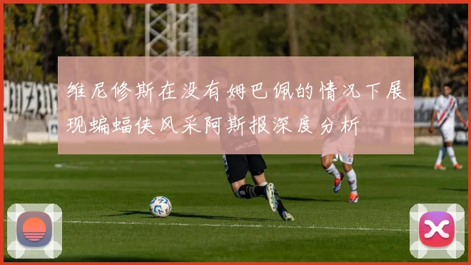 维尼修斯在没有姆巴佩的情况下展现蝙蝠侠风采阿斯报深度分析