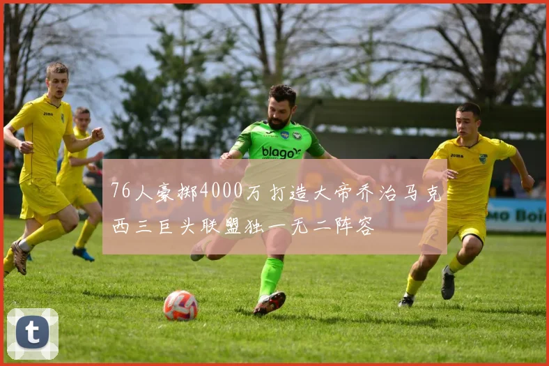 76人豪掷4000万打造大帝乔治马克西三巨头联盟独一无二阵容