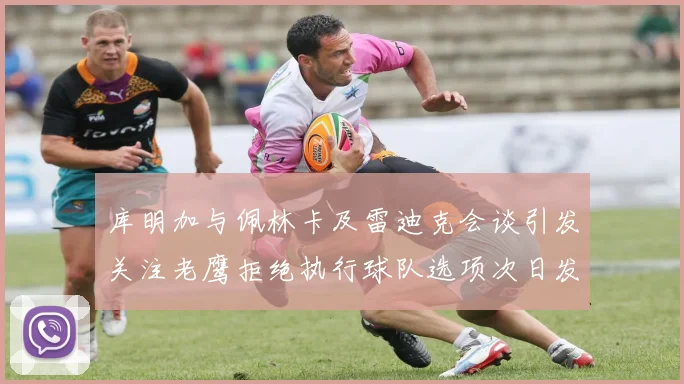 库明加与佩林卡及雷迪克会谈引发关注老鹰拒绝执行球队选项次日发生