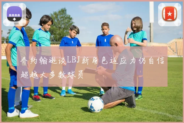 乔约翰逊谈LBJ新角色适应力仍自信超越大多数球员