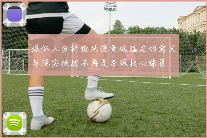 媒体人分析伦纳德重返猛龙的意义与现实挑战不再是夺冠核心球员