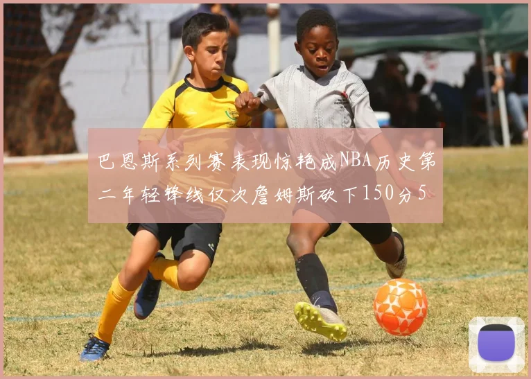 巴恩斯系列赛表现惊艳成NBA历史第二年轻锋线仅次詹姆斯砍下150分50助